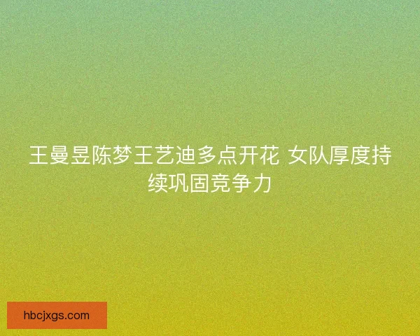 王曼昱陈梦王艺迪多点开花 女队厚度持续巩固竞争力