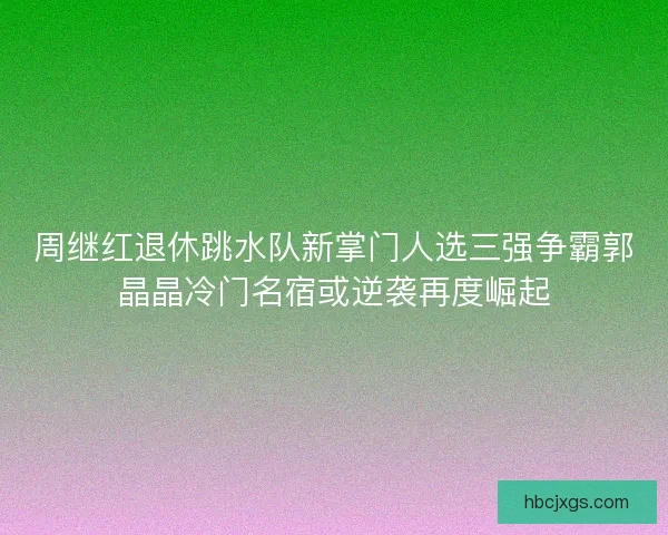 周继红退休跳水队新掌门人选三强争霸郭晶晶冷门名宿或逆袭再度崛起