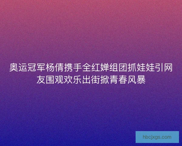 奥运冠军杨倩携手全红婵组团抓娃娃引网友围观欢乐出街掀青春风暴