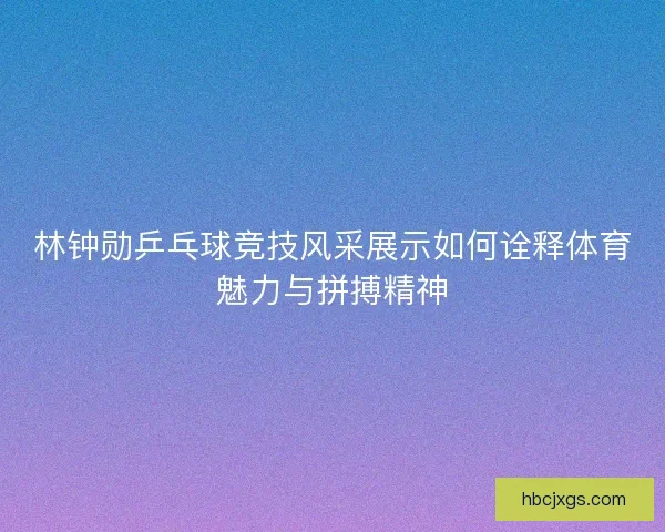 林钟勋乒乓球竞技风采展示如何诠释体育魅力与拼搏精神