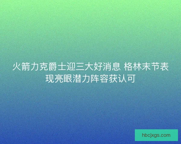 火箭力克爵士迎三大好消息 格林末节表现亮眼潜力阵容获认可