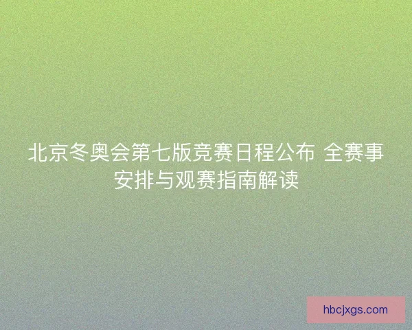 北京冬奥会第七版竞赛日程公布 全赛事安排与观赛指南解读
