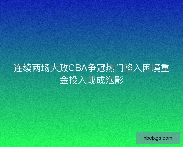 连续两场大败CBA争冠热门陷入困境重金投入或成泡影