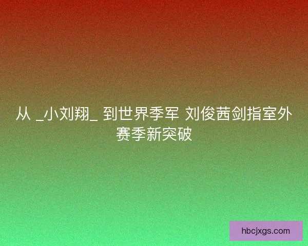 从 _小刘翔_ 到世界季军 刘俊茜剑指室外赛季新突破