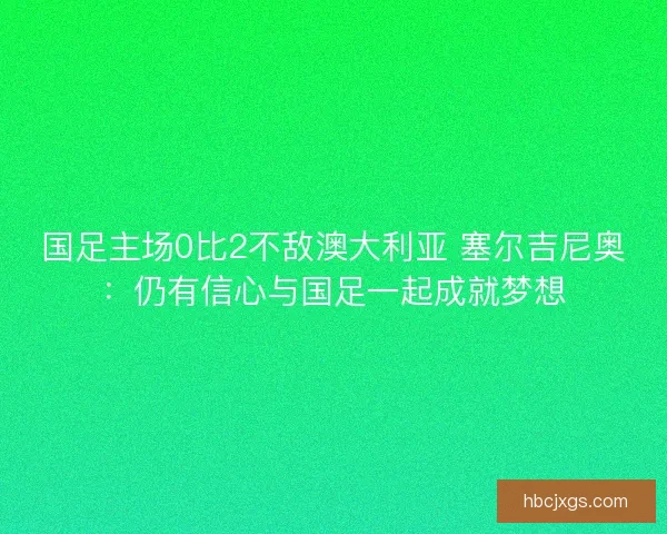 国足主场0比2不敌澳大利亚 塞尔吉尼奥：仍有信心与国足一起成就梦想