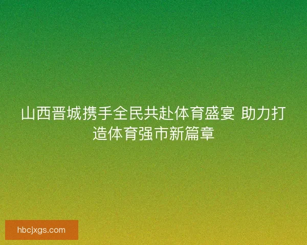 山西晋城携手全民共赴体育盛宴 助力打造体育强市新篇章