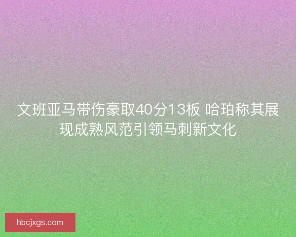 文班亚马带伤豪取40分13板 哈珀称其展现成熟风范引领马刺新文化
