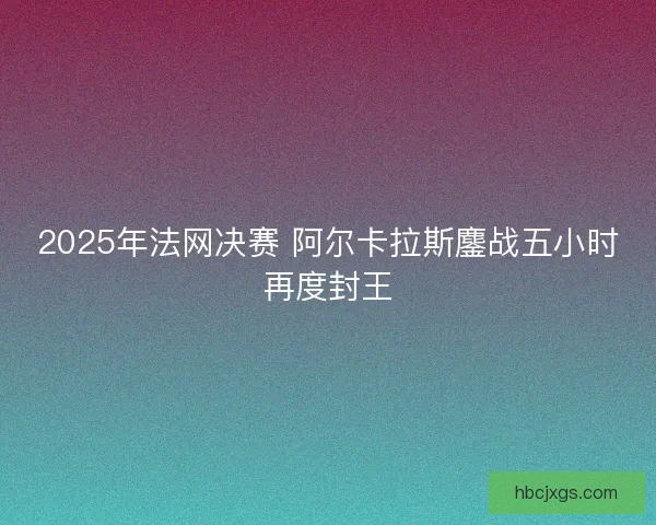 2025年法网决赛 阿尔卡拉斯鏖战五小时再度封王