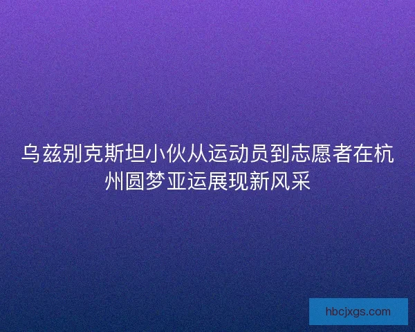 乌兹别克斯坦小伙从运动员到志愿者在杭州圆梦亚运展现新风采