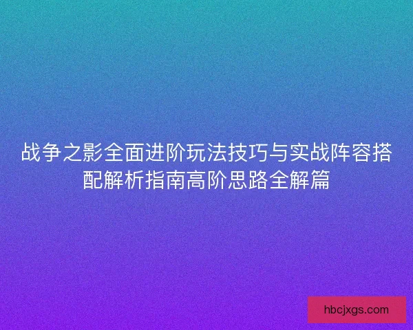 战争之影全面进阶玩法技巧与实战阵容搭配解析指南高阶思路全解篇