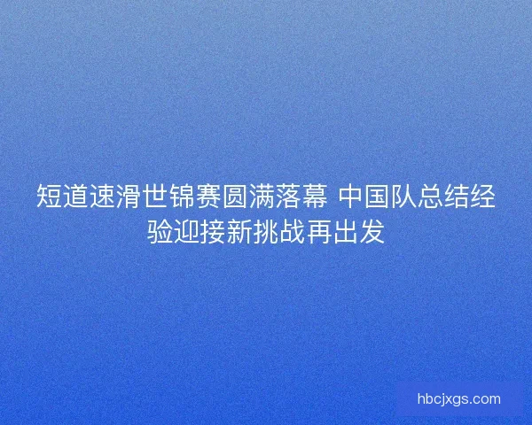 短道速滑世锦赛圆满落幕 中国队总结经验迎接新挑战再出发 短道速滑世锦赛圆满落幕 中国队总结经验迎接新挑战再出发