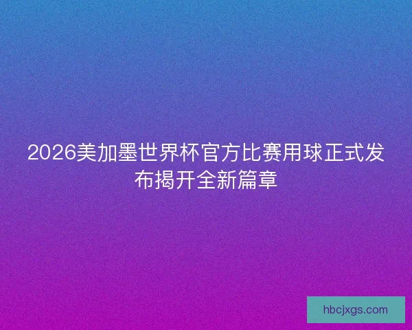 2026美加墨世界杯官方比赛用球正式发布揭开全新篇章