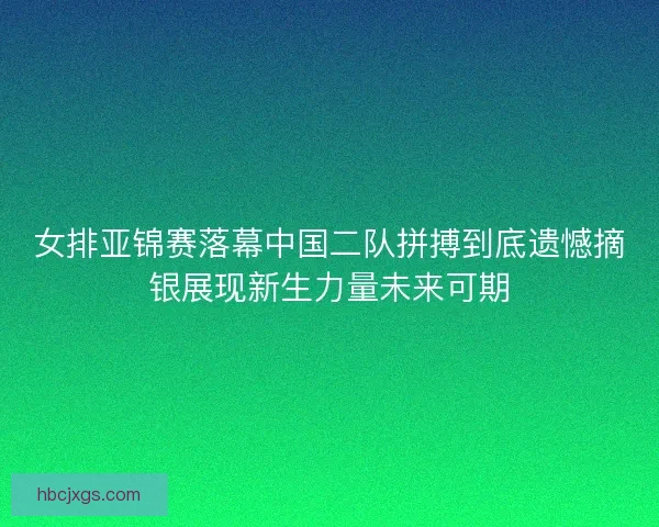 女排亚锦赛落幕中国二队拼搏到底遗憾摘银展现新生力量未来可期