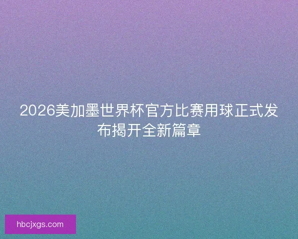 2026美加墨世界杯官方比赛用球正式发布揭开全新篇章