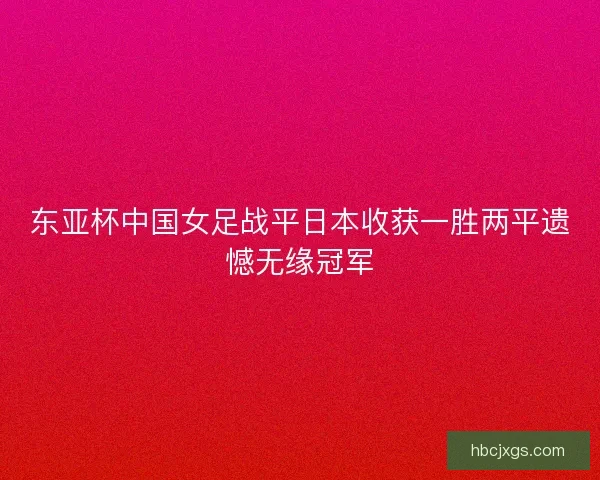 东亚杯中国女足战平日本收获一胜两平遗憾无缘冠军